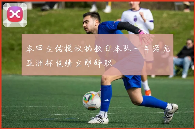 本田圭佑提议执教日本队一年若无亚洲杯佳绩立即辞职