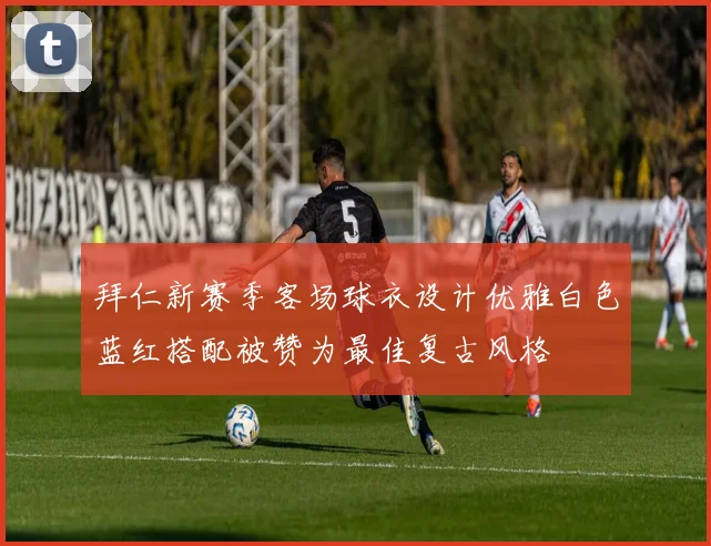 拜仁新赛季客场球衣设计优雅白色蓝红搭配被赞为最佳复古风格